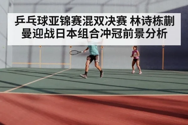 乒乓球亚锦赛混双决赛 林诗栋蒯曼迎战日本组合冲冠前景分析